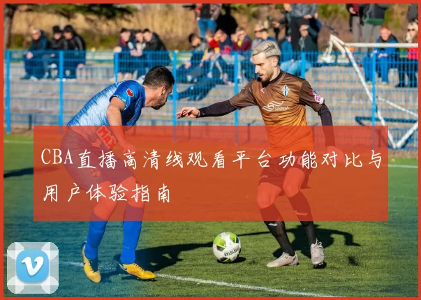 CBA直播高清线观看平台功能对比与用户体验指南