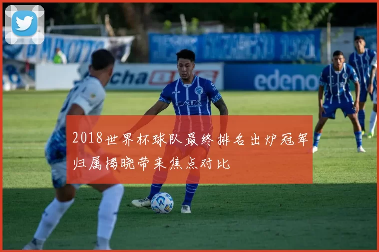 2018世界杯球队最终排名出炉冠军归属揭晓带来焦点对比