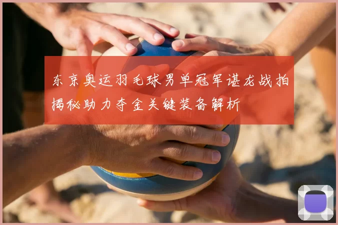 东京奥运羽毛球男单冠军谌龙战拍揭秘助力夺金关键装备解析