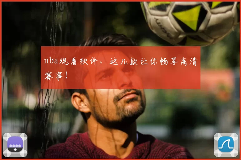 nba观看软件，这几款让你畅享高清赛事！