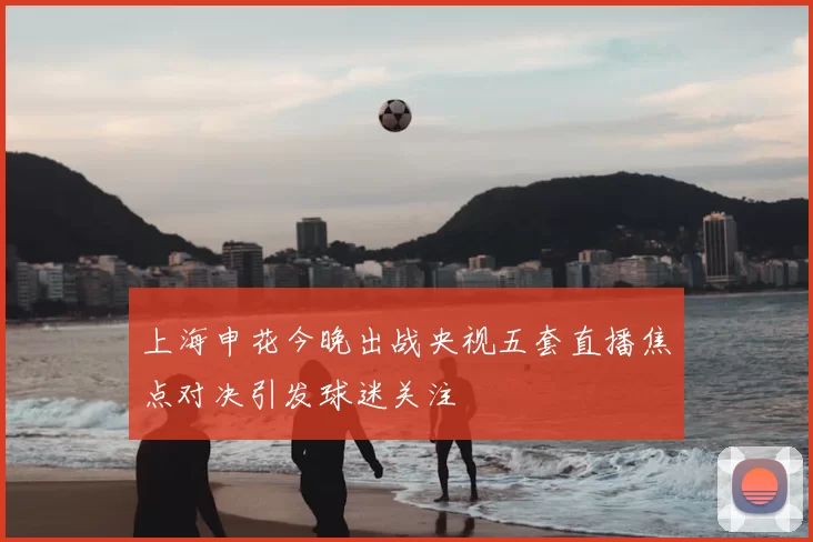 上海申花今晚出战央视五套直播焦点对决引发球迷关注