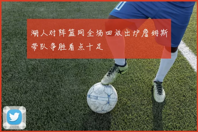 湖人对阵篮网全场回放出炉詹姆斯带队争胜看点十足
