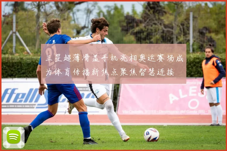 三星超薄滑盖手机亮相奥运赛场成为体育传播新焦点聚焦智慧连接