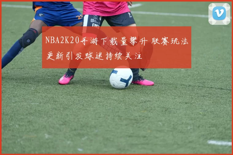NBA2K20手游下载量攀升 联赛玩法更新引发球迷持续关注