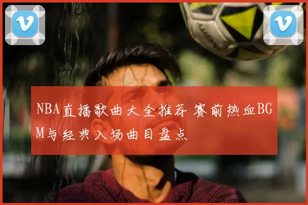 NBA直播歌曲大全推荐 赛前热血BGM与经典入场曲目盘点