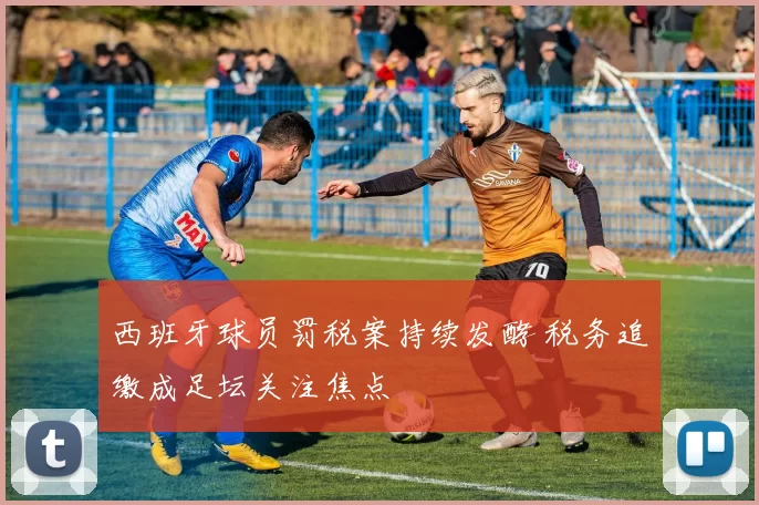 西班牙球员罚税案持续发酵 税务追缴成足坛关注焦点