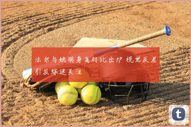 法尔与姚明身高对比出炉 视觉反差引发球迷关注